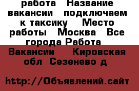 работа › Название вакансии ­ подключаем к таксику  › Место работы ­ Москва - Все города Работа » Вакансии   . Кировская обл.,Сезенево д.